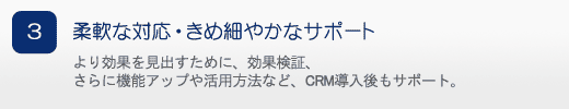 柔軟な対応・きめ細やかなサポート より効果を見出すために、効果検証、さらに機能アップや活用方法など、CRM導入後もサポート。
