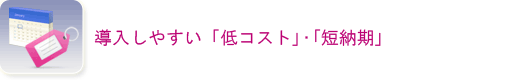 導入しやすい「低コスト」・「短納期」